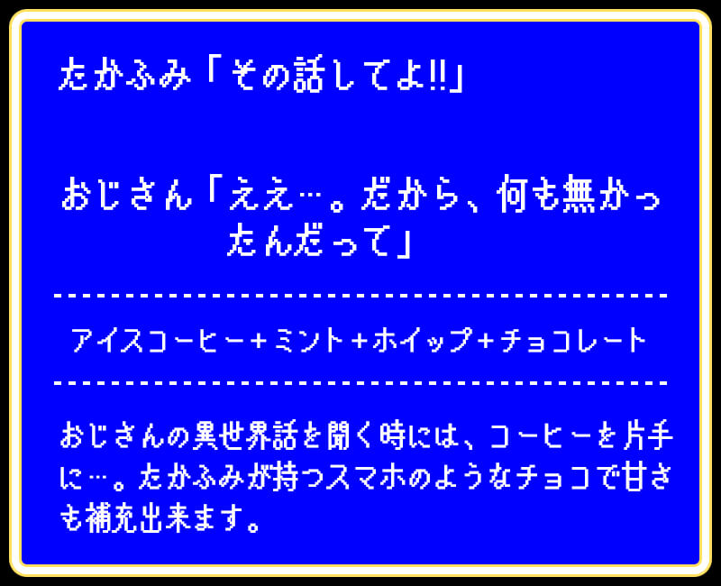 たかふみ「その話してよ!!」おじさん「ええ…。だから、何も無かったんだって」アイスコーヒー＋ミント＋ホイップ＋チョコレートおじさんの異世界話を聞く時には、コーヒーを片手に…。たかふみが持つスマホのようなチョコで甘さも補充出来ます。