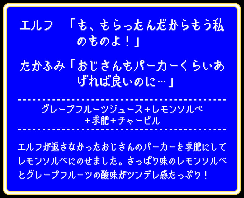 エルフ　「も、もらったんだからもう私のものよ！」たかふみ「おじさんもパーカーくらいあげれば良いのに…」グレープフルーツジュース＋レモンソルベ＋求肥＋チャービルエルフが返さなかったおじさんのパーカーを求肥にしてレモンソルベにのせました。さっぱり味のレモンソルベとグレープフルーツの酸味がツンデレ感たっぷり！