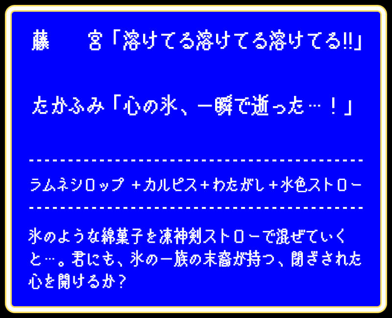 藤　　宮「溶けてる溶けてる溶けてる!!」たかふみ「心の氷、一瞬で逝った…！」ラムネシロップ ＋カルピス＋わたがし＋水色ストロー氷のような綿菓子を凍神剣ストローで混ぜていくと…。君にも、氷の一族の末裔が持つ、閉ざされた心を開けるか？