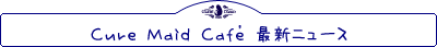 CURE MAID CAFE’ 最新ニュース